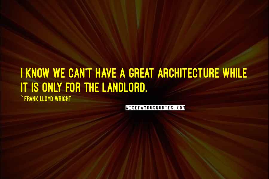 Frank Lloyd Wright Quotes: I know we can't have a great architecture while it is only for the landlord.