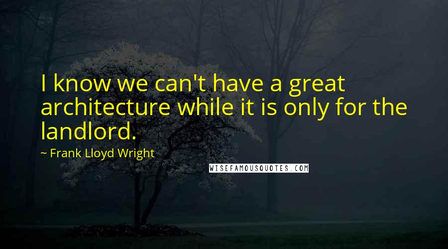 Frank Lloyd Wright Quotes: I know we can't have a great architecture while it is only for the landlord.