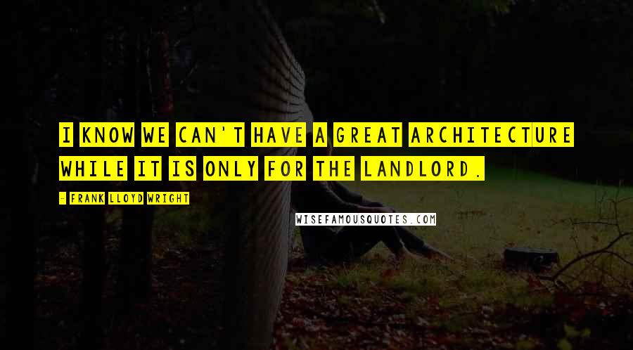 Frank Lloyd Wright Quotes: I know we can't have a great architecture while it is only for the landlord.