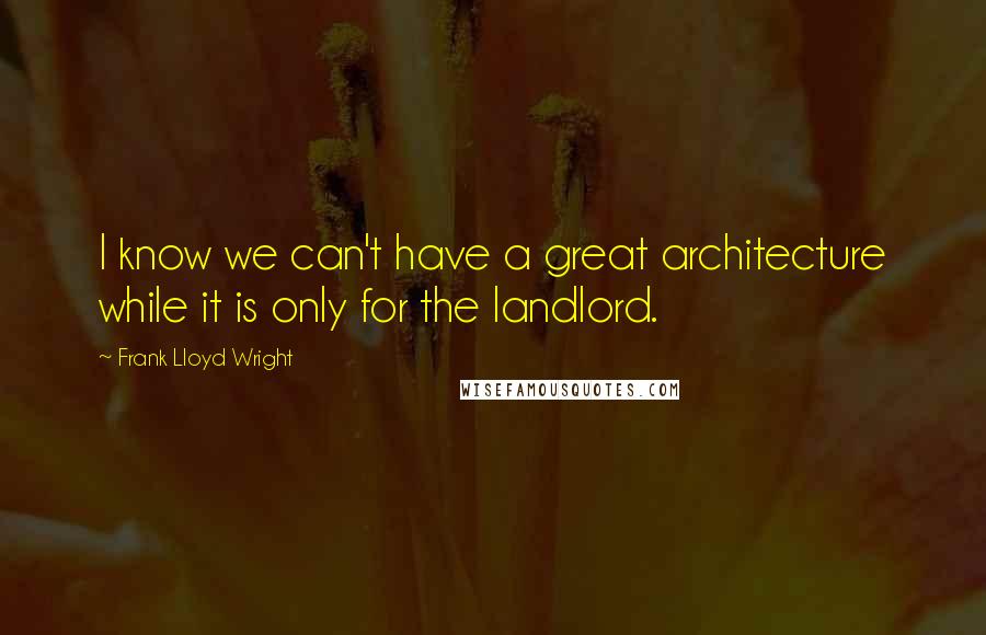 Frank Lloyd Wright Quotes: I know we can't have a great architecture while it is only for the landlord.