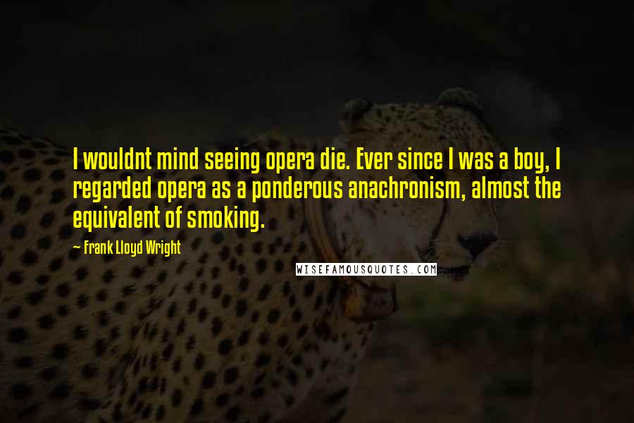 Frank Lloyd Wright Quotes: I wouldnt mind seeing opera die. Ever since I was a boy, I regarded opera as a ponderous anachronism, almost the equivalent of smoking.