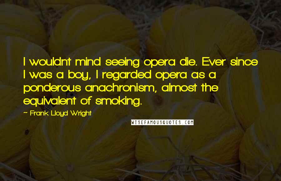 Frank Lloyd Wright Quotes: I wouldnt mind seeing opera die. Ever since I was a boy, I regarded opera as a ponderous anachronism, almost the equivalent of smoking.