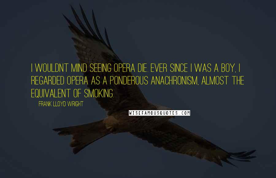 Frank Lloyd Wright Quotes: I wouldnt mind seeing opera die. Ever since I was a boy, I regarded opera as a ponderous anachronism, almost the equivalent of smoking.