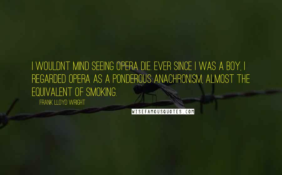 Frank Lloyd Wright Quotes: I wouldnt mind seeing opera die. Ever since I was a boy, I regarded opera as a ponderous anachronism, almost the equivalent of smoking.