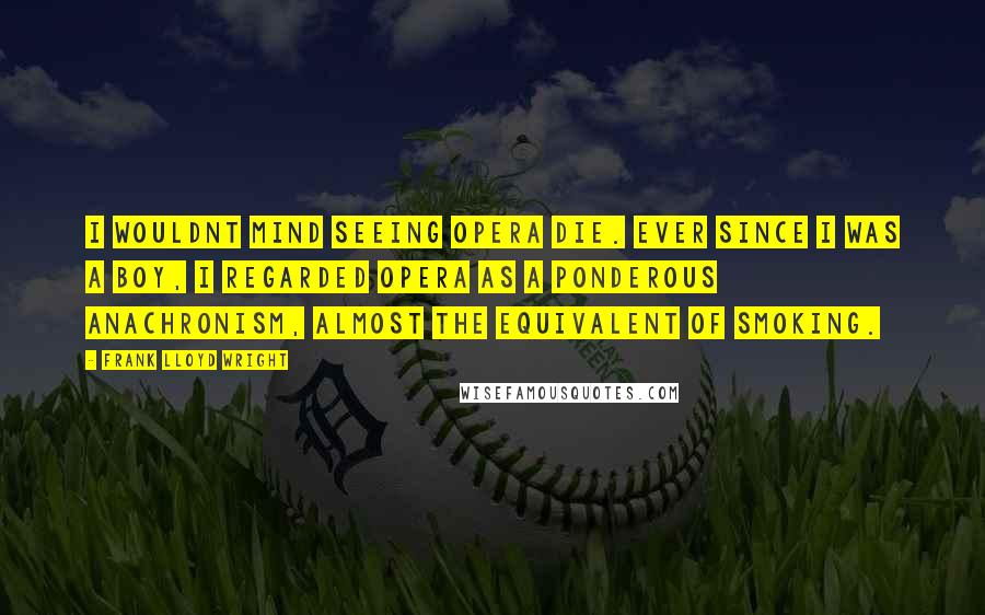 Frank Lloyd Wright Quotes: I wouldnt mind seeing opera die. Ever since I was a boy, I regarded opera as a ponderous anachronism, almost the equivalent of smoking.