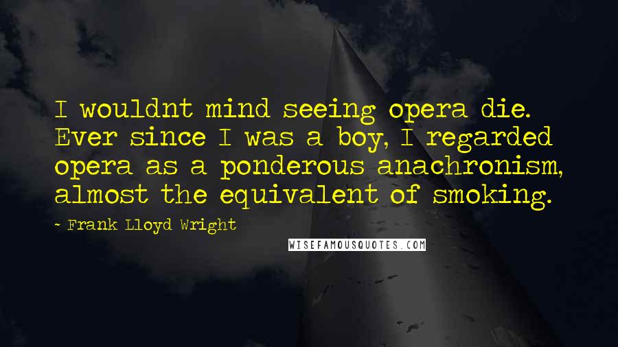 Frank Lloyd Wright Quotes: I wouldnt mind seeing opera die. Ever since I was a boy, I regarded opera as a ponderous anachronism, almost the equivalent of smoking.