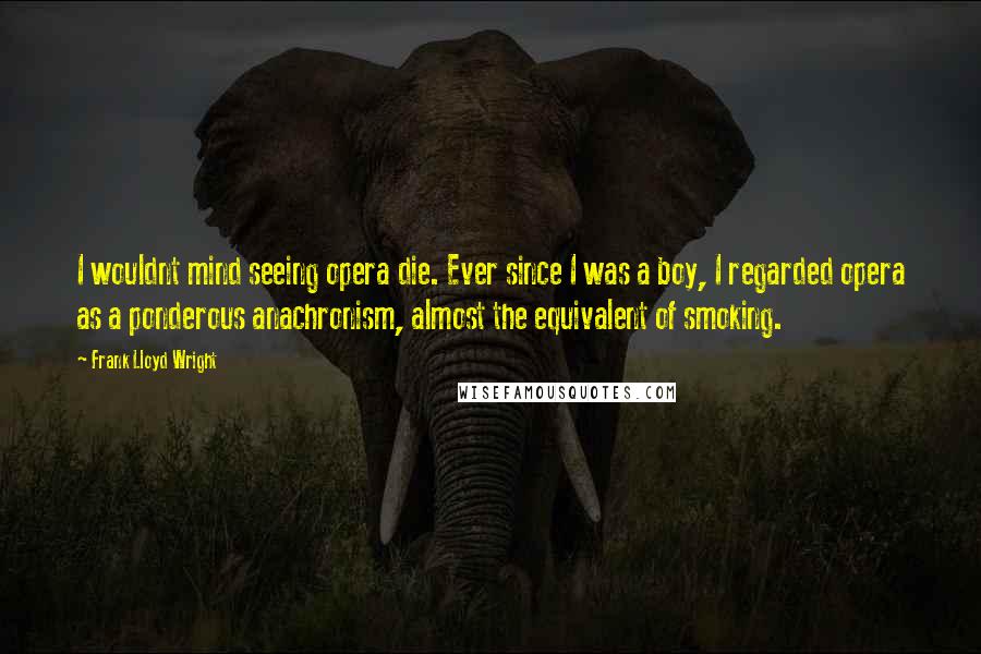 Frank Lloyd Wright Quotes: I wouldnt mind seeing opera die. Ever since I was a boy, I regarded opera as a ponderous anachronism, almost the equivalent of smoking.