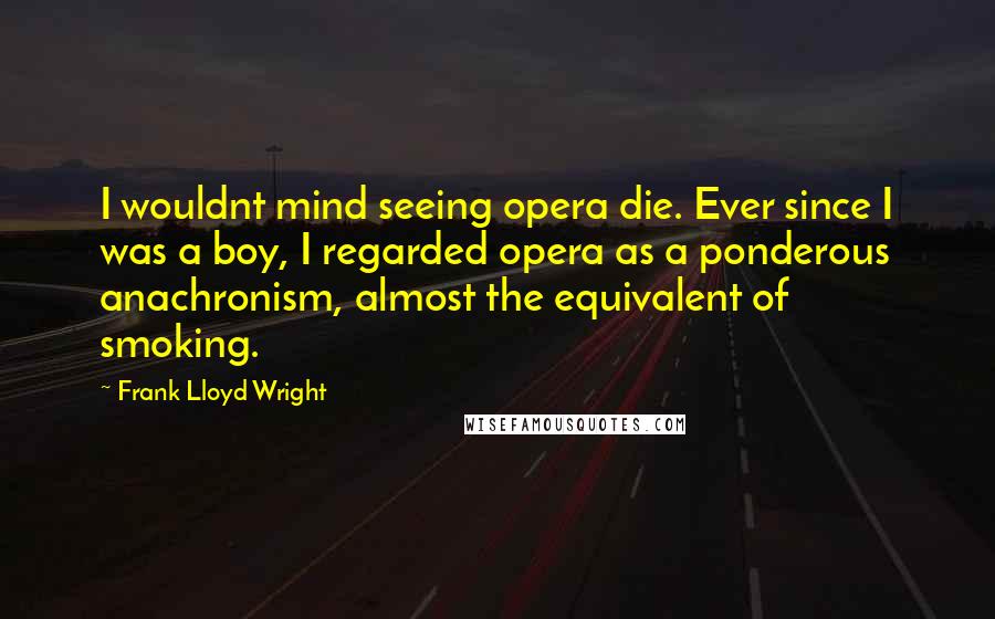 Frank Lloyd Wright Quotes: I wouldnt mind seeing opera die. Ever since I was a boy, I regarded opera as a ponderous anachronism, almost the equivalent of smoking.