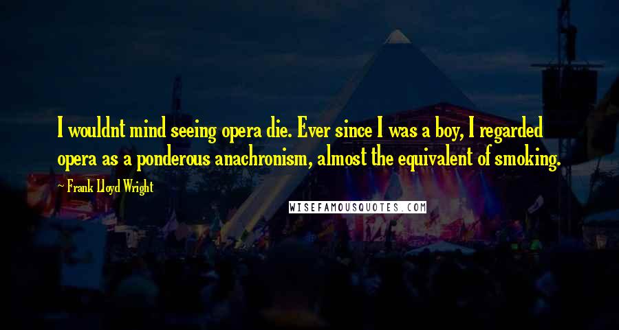 Frank Lloyd Wright Quotes: I wouldnt mind seeing opera die. Ever since I was a boy, I regarded opera as a ponderous anachronism, almost the equivalent of smoking.