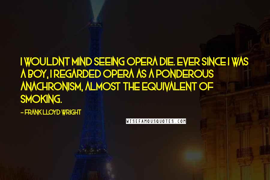 Frank Lloyd Wright Quotes: I wouldnt mind seeing opera die. Ever since I was a boy, I regarded opera as a ponderous anachronism, almost the equivalent of smoking.