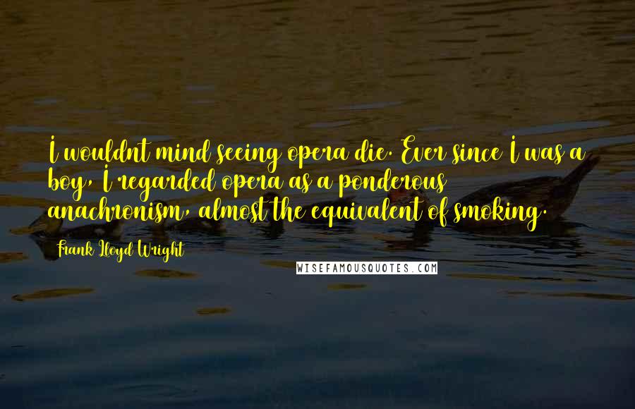 Frank Lloyd Wright Quotes: I wouldnt mind seeing opera die. Ever since I was a boy, I regarded opera as a ponderous anachronism, almost the equivalent of smoking.