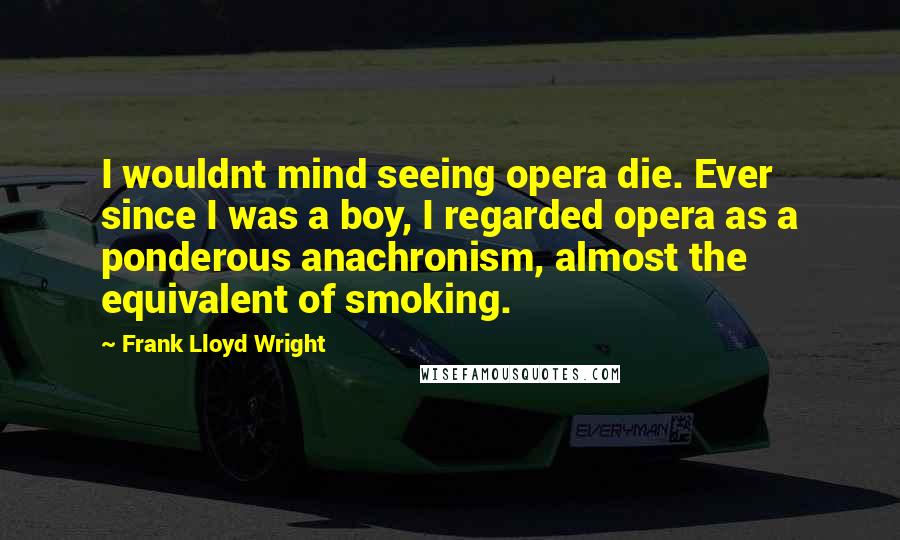 Frank Lloyd Wright Quotes: I wouldnt mind seeing opera die. Ever since I was a boy, I regarded opera as a ponderous anachronism, almost the equivalent of smoking.