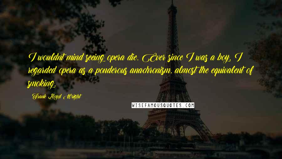 Frank Lloyd Wright Quotes: I wouldnt mind seeing opera die. Ever since I was a boy, I regarded opera as a ponderous anachronism, almost the equivalent of smoking.