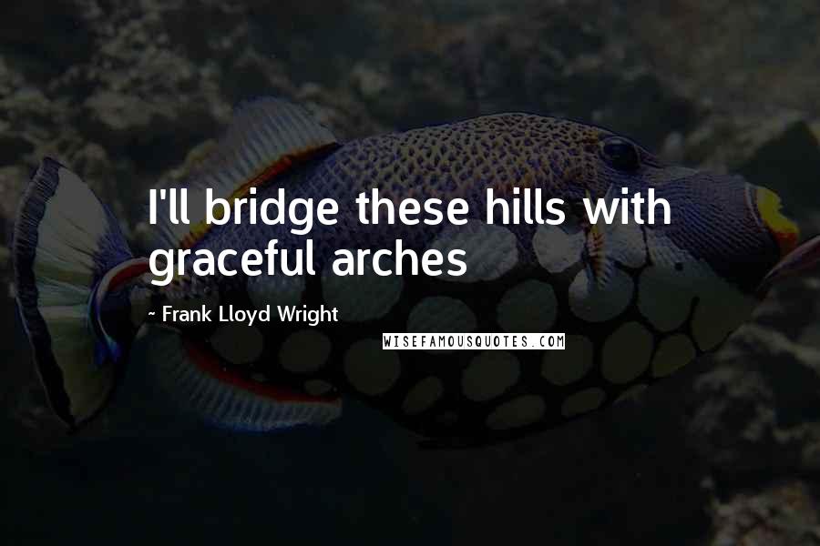 Frank Lloyd Wright Quotes: I'll bridge these hills with graceful arches