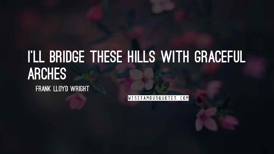 Frank Lloyd Wright Quotes: I'll bridge these hills with graceful arches