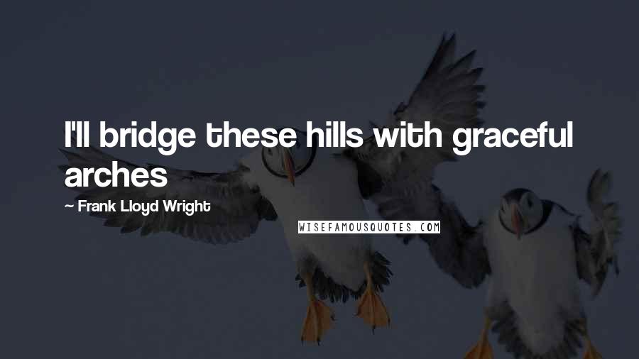 Frank Lloyd Wright Quotes: I'll bridge these hills with graceful arches