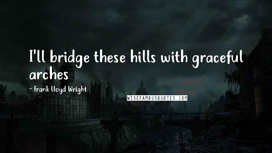 Frank Lloyd Wright Quotes: I'll bridge these hills with graceful arches