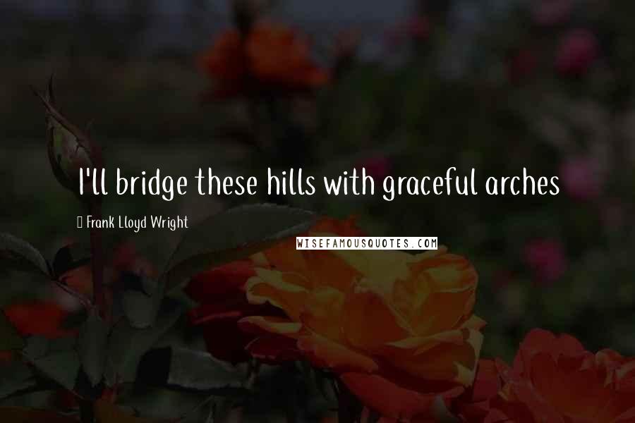 Frank Lloyd Wright Quotes: I'll bridge these hills with graceful arches