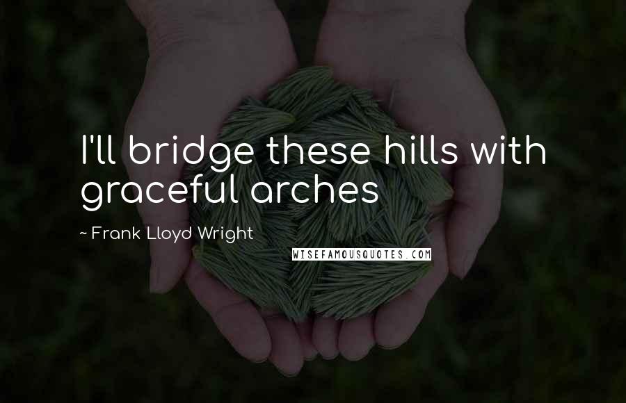 Frank Lloyd Wright Quotes: I'll bridge these hills with graceful arches