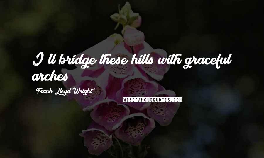 Frank Lloyd Wright Quotes: I'll bridge these hills with graceful arches