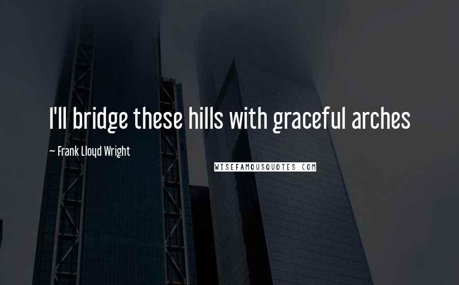 Frank Lloyd Wright Quotes: I'll bridge these hills with graceful arches