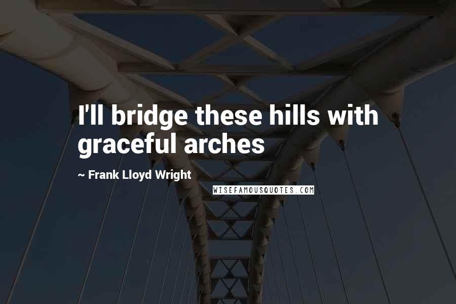 Frank Lloyd Wright Quotes: I'll bridge these hills with graceful arches