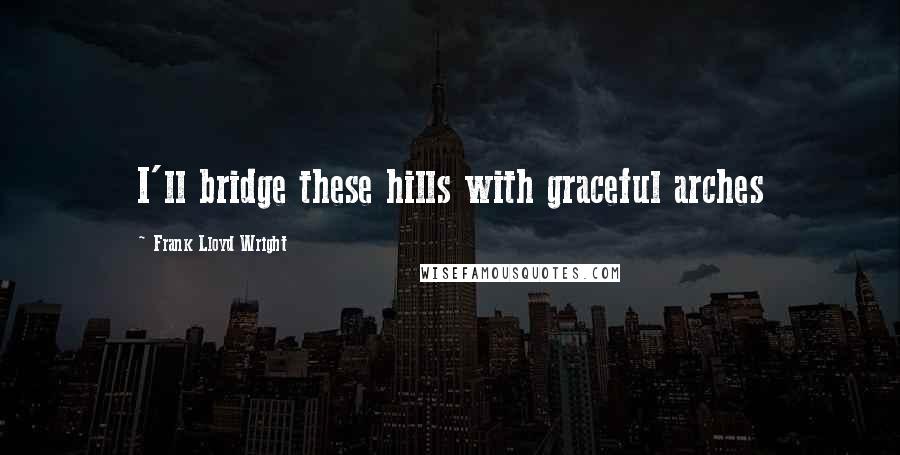 Frank Lloyd Wright Quotes: I'll bridge these hills with graceful arches