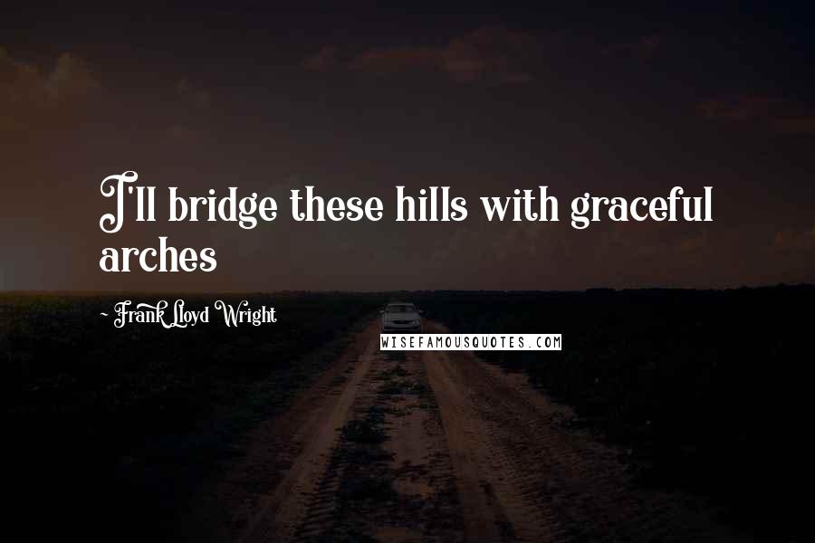 Frank Lloyd Wright Quotes: I'll bridge these hills with graceful arches