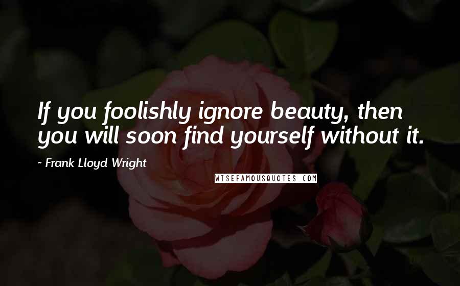 Frank Lloyd Wright Quotes: If you foolishly ignore beauty, then you will soon find yourself without it.