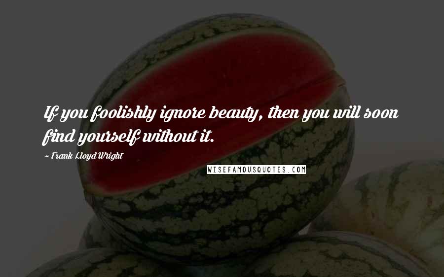 Frank Lloyd Wright Quotes: If you foolishly ignore beauty, then you will soon find yourself without it.