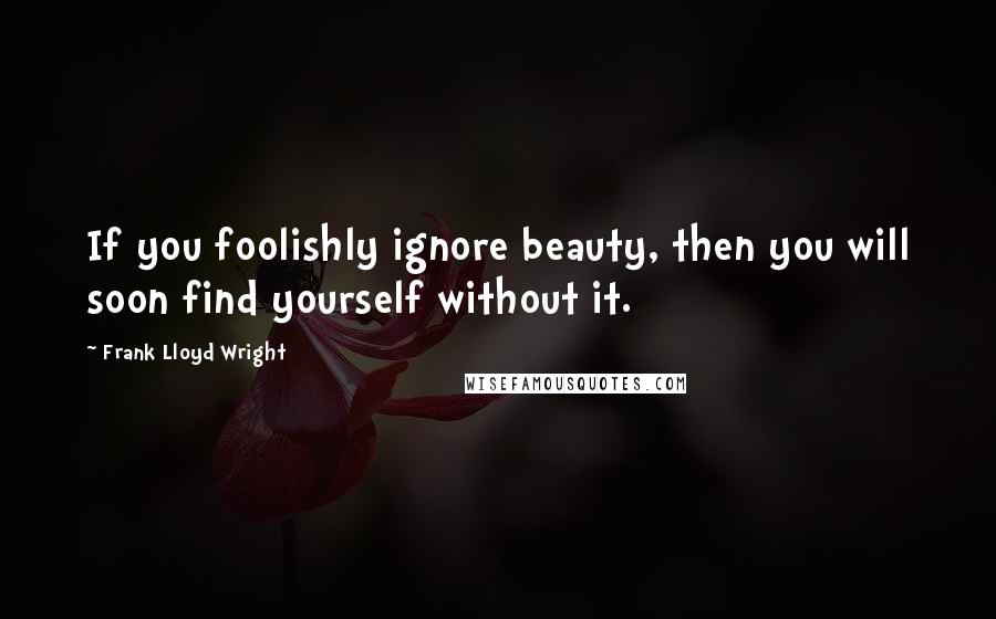 Frank Lloyd Wright Quotes: If you foolishly ignore beauty, then you will soon find yourself without it.