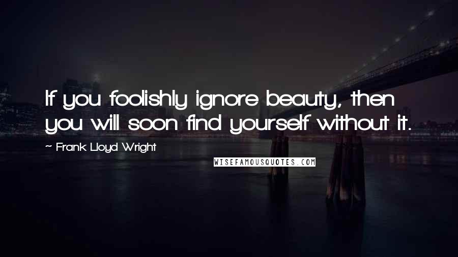 Frank Lloyd Wright Quotes: If you foolishly ignore beauty, then you will soon find yourself without it.