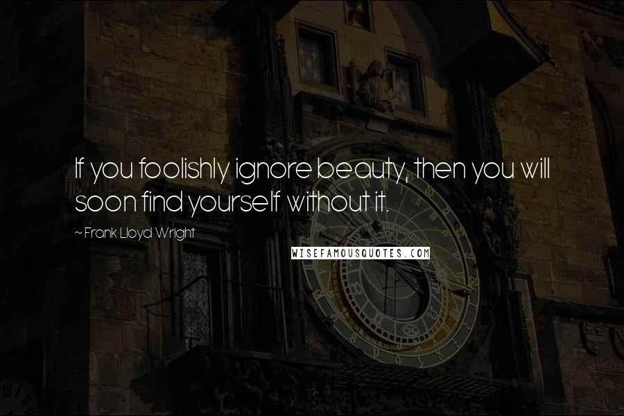 Frank Lloyd Wright Quotes: If you foolishly ignore beauty, then you will soon find yourself without it.