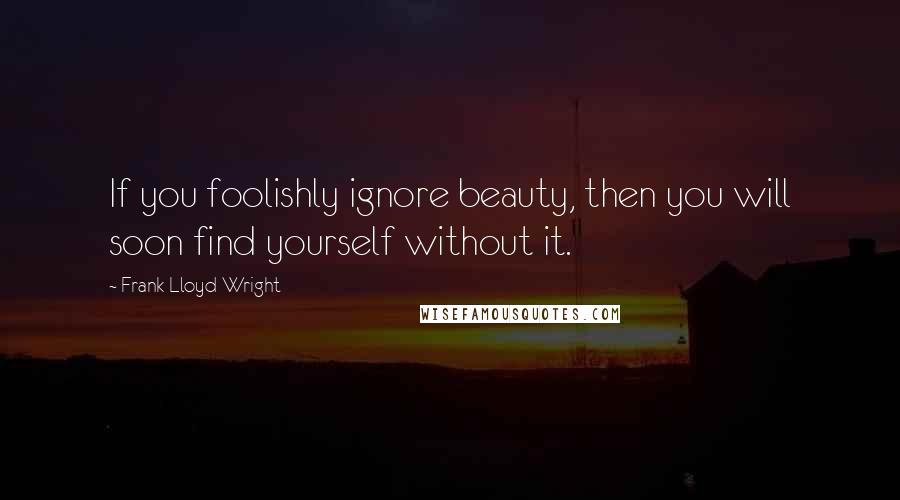 Frank Lloyd Wright Quotes: If you foolishly ignore beauty, then you will soon find yourself without it.
