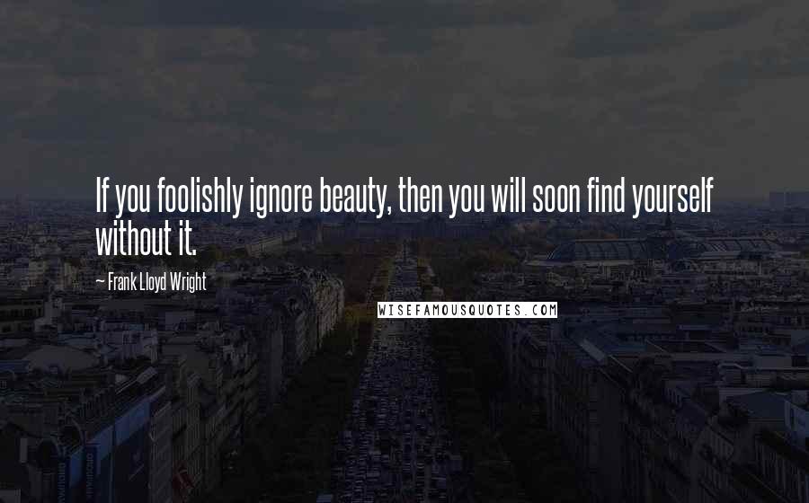 Frank Lloyd Wright Quotes: If you foolishly ignore beauty, then you will soon find yourself without it.