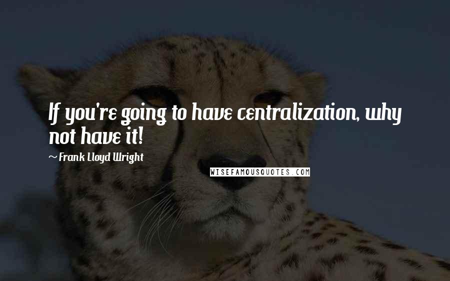 Frank Lloyd Wright Quotes: If you're going to have centralization, why not have it!