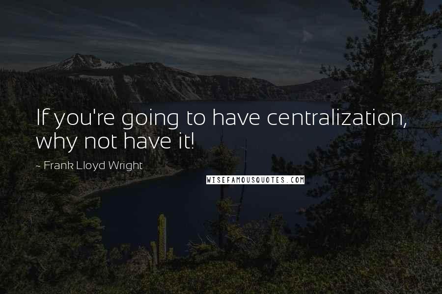 Frank Lloyd Wright Quotes: If you're going to have centralization, why not have it!