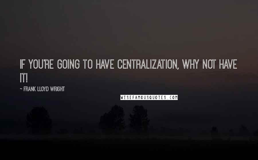 Frank Lloyd Wright Quotes: If you're going to have centralization, why not have it!