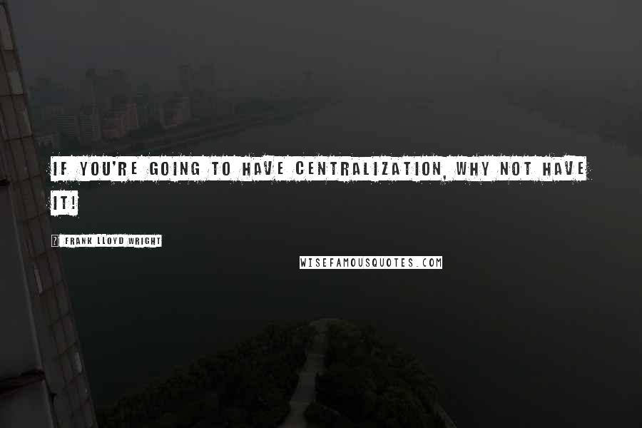Frank Lloyd Wright Quotes: If you're going to have centralization, why not have it!
