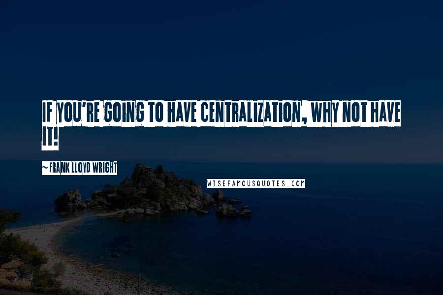 Frank Lloyd Wright Quotes: If you're going to have centralization, why not have it!