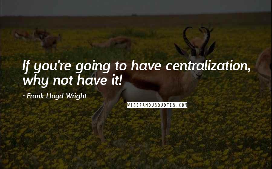 Frank Lloyd Wright Quotes: If you're going to have centralization, why not have it!