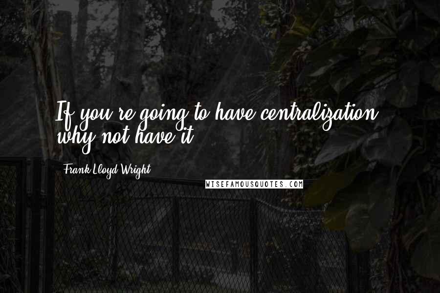 Frank Lloyd Wright Quotes: If you're going to have centralization, why not have it!