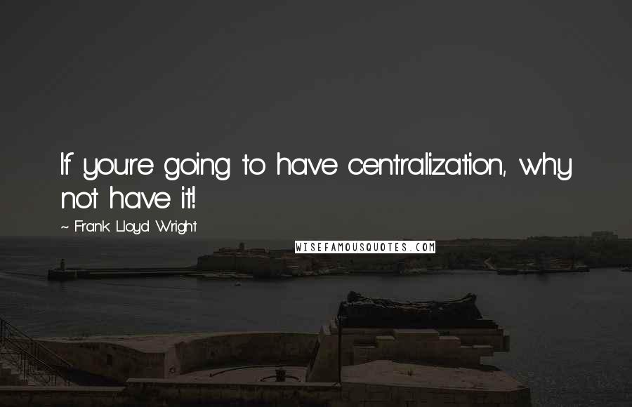 Frank Lloyd Wright Quotes: If you're going to have centralization, why not have it!