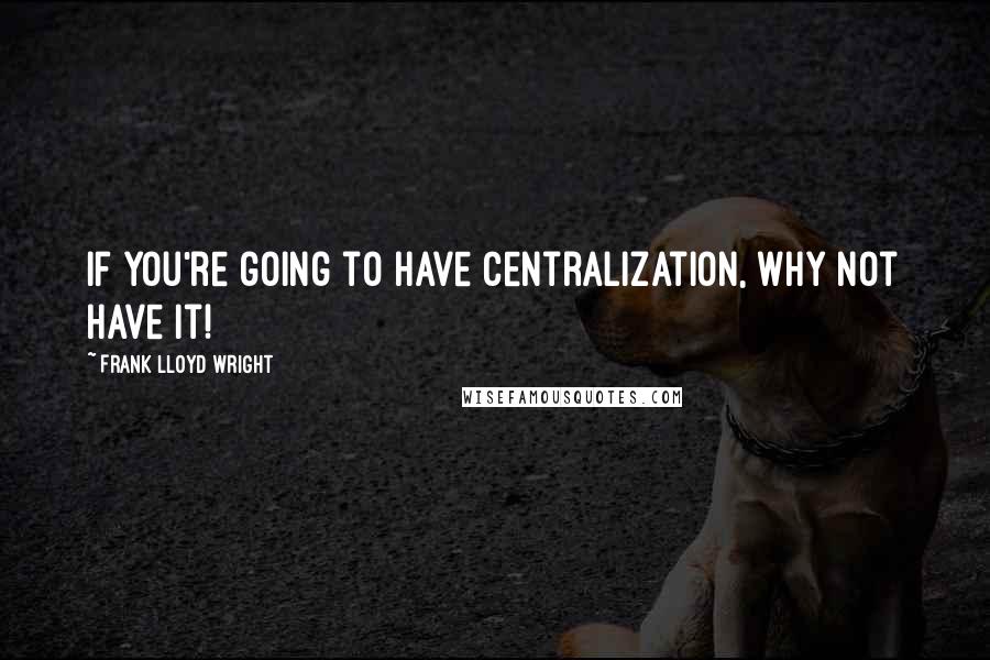 Frank Lloyd Wright Quotes: If you're going to have centralization, why not have it!