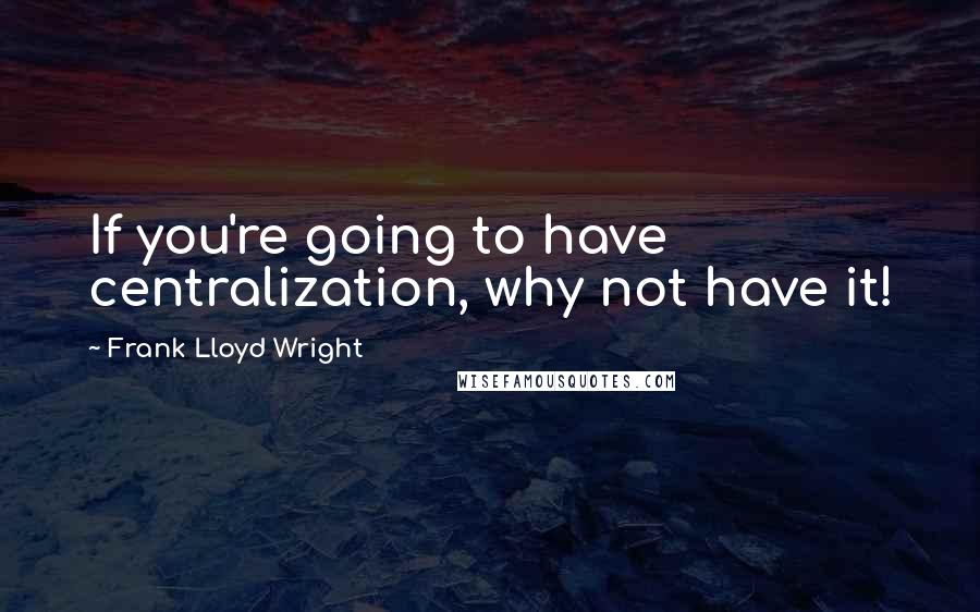 Frank Lloyd Wright Quotes: If you're going to have centralization, why not have it!