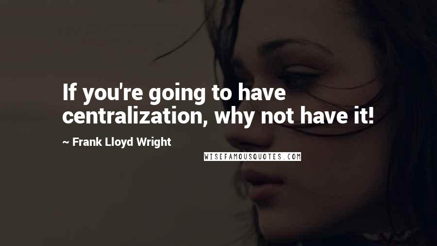 Frank Lloyd Wright Quotes: If you're going to have centralization, why not have it!