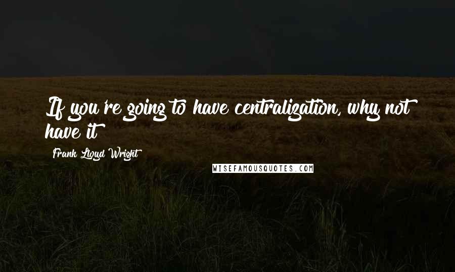 Frank Lloyd Wright Quotes: If you're going to have centralization, why not have it!