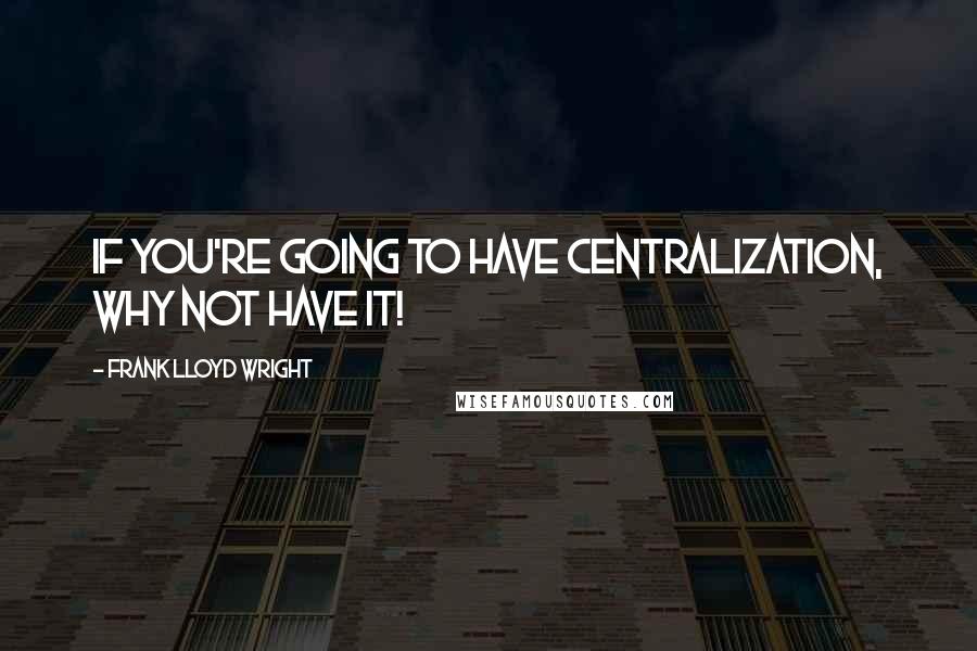 Frank Lloyd Wright Quotes: If you're going to have centralization, why not have it!