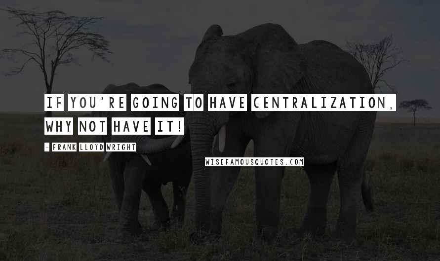 Frank Lloyd Wright Quotes: If you're going to have centralization, why not have it!