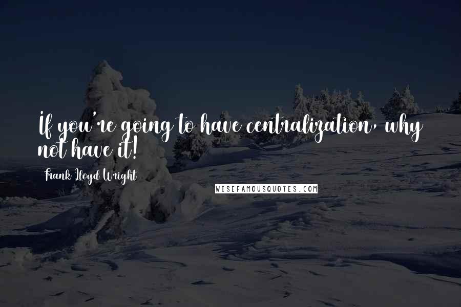 Frank Lloyd Wright Quotes: If you're going to have centralization, why not have it!